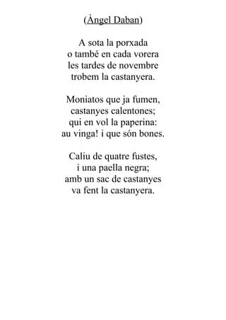 (Àngel Daban)

    A sota la porxada
 o també en cada vorera
 les tardes de novembre
  trobem la castanyera.

 Moniatos que ja fumen,
  castanyes calentones;
  qui en vol la paperina:
au vinga! i que són bones.

 Caliu de quatre fustes,
  i una paella negra;
amb un sac de castanyes
 va fent la castanyera.
 