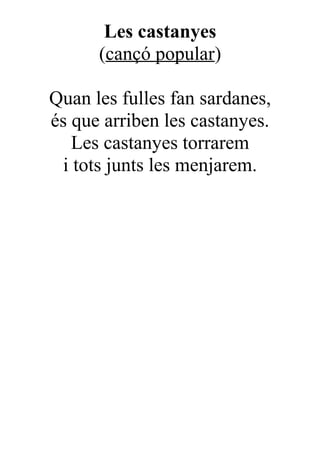 Les castanyes
      (cançó popular)

Quan les fulles fan sardanes,
és que arriben les castanyes.
   Les castanyes torrarem
 i tots junts les menjarem.
 
