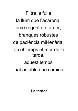 Filtra la fulla
 la llum que l’acarona,
 ocre rogent de tardor,
  branques robustes
de paciència mil·lenària,
en el temps efímer de la
         tarda,
     aquest temps
inabastable que camina.



         La tardor
 