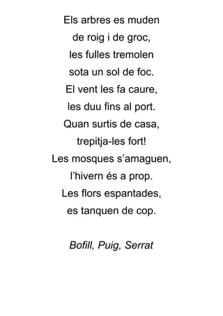 Els arbres es muden
   de roig i de groc,
   les fulles tremolen
   sota un sol de foc.
  El vent les fa caure,
  les duu fins al port.
  Quan surtis de casa,
    trepitja-les fort!
Les mosques s’amaguen,
   l’hivern és a prop.
 Les flors espantades,
  es tanquen de cop.


   Bofill, Puig, Serrat
 