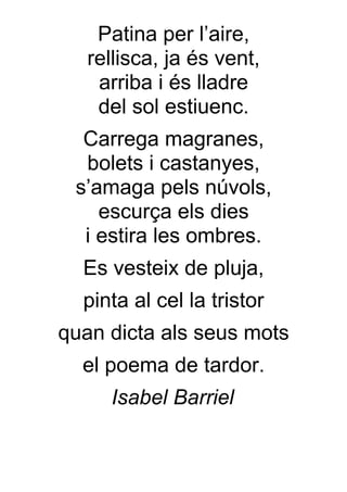 Patina per l’aire,
   rellisca, ja és vent,
    arriba i és lladre
    del sol estiuenc.
  Carrega magranes,
  bolets i castanyes,
 s’amaga pels núvols,
    escurça els dies
  i estira les ombres.
  Es vesteix de pluja,
  pinta al cel la tristor
quan dicta als seus mots
  el poema de tardor.
     Isabel Barriel
 