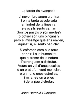 La tardor és avançada,
   al novembre anem a entrar
     i en la tarda assolellada
      a l´indret de la finestra,
      els ocells sento cantar.
 Són rossinyols o són merles?
   o potser són uns pinçans ?
però el missatge que ens envien,
  aquest sí, el sento ben clar.
    S´esforcen cara a la terra
      per dir-li a la humanitat
    que el tresor de la natura
     l´aprenguem a disfrutar.
  Veure un vol d´unes ocelles
  o un prat d´un verd molt clar,
    o un riu, o unes estrelles,
        i mirar-se un a elles
        i de la pau disfrutar.


    Joan Barceló Subirana
 