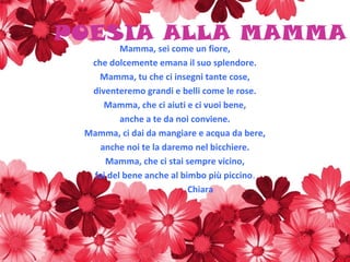 POESIA ALLA MAMMA
Mamma, sei come un fiore,
che dolcemente emana il suo splendore.
Mamma, tu che ci insegni tante cose,
diventeremo grandi e belli come le rose.
Mamma, che ci aiuti e ci vuoi bene,
anche a te da noi conviene.
Mamma, ci dai da mangiare e acqua da bere,
anche noi te la daremo nel bicchiere.
Mamma, che ci stai sempre vicino,
fai del bene anche al bimbo più piccino.
Chiara
 