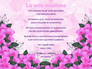 La mia mamma
Cara mamma hai gli occhi splendenti
e dei bellissimi denti.
Sei buona e dolce come un pasticcino,
come il musetto di un bambino.
Oh! Cara mamma quanto sei ossessionata,
ma allo stesso tempo appassionata.
Quando torni a casa dal lavoro raccogli ghiacci
e poi vai in casa a guardare i pagliacci.
Hai i capelli chiari
come i mari.
Un cuore e un fiore,
con amore.
EMMA
 
