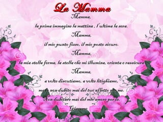 La MammaLa Mamma
Mamma,Mamma,
la prima immagine la mattina , l’ultima la sera.la prima immagine la mattina , l’ultima la sera.
Mamma,Mamma,
il mio punto fisso, il mio posto sicuro.il mio punto fisso, il mio posto sicuro.
Mamma,Mamma,
la mia stella ferma, la stella che mi illumina, orienta e rassicurala mia stella ferma, la stella che mi illumina, orienta e rassicura
Mamma,Mamma,
a volte discutiamo, a volte litighiamo,a volte discutiamo, a volte litighiamo,
ma io non dubito mai del tuo affetto per me.ma io non dubito mai del tuo affetto per me.
Non dubitare mai del mio amore per te.Non dubitare mai del mio amore per te.
GiacomoGiacomo
 