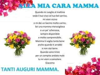 ALLA MIA CARA MAMMA
Quando mi sveglio al mattino
vedo il tuo viso col tuo bel sorriso,
mi vieni vicino
e mi dai un bacino molto carino.
Sei una mamma meravigliosa
e un po’ scherzosa,
sempre disponibile
e molto comprensibile.
Mamma ti voglio tanto bene
anche quando ti arrabbi
e non stai bene.
Quando sono triste
per un compito andato male
tu mi vieni a consolare.
Giacomo
TANTI AUGURI MAMMA.
 