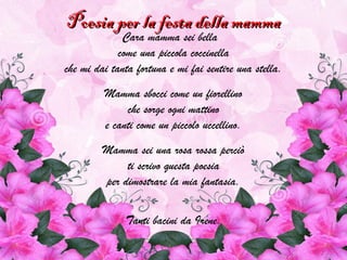 Poesia per la festa della mammaPoesia per la festa della mamma
Cara mamma sei bella
come una piccola coccinella
che mi dai tanta fortuna e mi fai sentire una stella.
Mamma sbocci come un fiorellino
che sorge ogni mattino
e canti come un piccolo uccellino.
Mamma sei una rosa rossa perciò
ti scrivo questa poesia
per dimostrare la mia fantasia.
Tanti bacini da Irene.
 