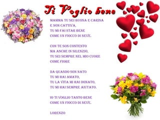 Ti Voglio beneTi Voglio bene
MaMMa tu sei buona e carina
e non cattiva,
tu Mi fai star bene
coMe un fiocco di neve.
con te son contento
Ma anche in silenzio,
tu sei seMpre nel Mio cuore
coMe fiore
da quando son nato
tu Mi hai aMato,
tu la vita Mi hai donato,
tu Mi hai seMpre aiutato.
io ti voglio tanto bene
coMe un fiocco di neve.
lorenzo
 