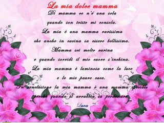 La mia dolce mamma
Di mamma ce n’é una sola
quando son triste mi consola.
La mia è una mamma rarissima
che anche in cucina sa essere bellissima.
Mamma sei molto carina
e quando sorridi il mio cuore s’inchina.
La mia mamma è luminosa come la luce
e le mie paure cuce.
In conclusione la mia mamma è una mamma speciale
perchè quando si arrabbia sa perdonare.
Luca
 