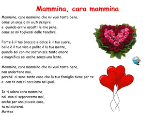 Mammina, cara mammina
Mammina, cara mammina che mi vuoi tanto bene,
come un angelo mi aiuti sempre
e quando arrivi ascolti le mie pene,
come se mi togliessi dalle tenebre.
Forte è il tuo braccio e dolce è il tuo cuore,
bello è il tuo viso e pulita è la tua mente,
quando sei con me scaturisce tanto amore
e magnifica sei anche senza una lente.
Mammina, cara mammina che mi vuoi tanto bene,
non andartene mai,
perché ci sono tante cose che la tua famiglia tiene per te
e con te non ci cacciamo nei guai.
Io ti adoro cara mammina,
noi non ci separeremo mai,
anche per una piccola cosa,
tu mi aiuterai.
Matteo
 