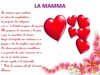 LA MAMMA
La mamma ogni mattina
mi stira la magliettina,
mi prepara la colazione
e se c’ è il latte magico che grande emozione.
Mi prepara la merenda e lo zaino
e poi in macchina lo traino
lungo il tragitto mi continua a interrogare,
grazie a lei la verifica saprò fare.
In classe però faccio arrabbiare
e se prendo la nota comincia ad urlare,
ma mi sa tanto amare,
il mio regalo è il ritornello.
“ Viva la mamma che fa il mondo bello”.
Thomas
 