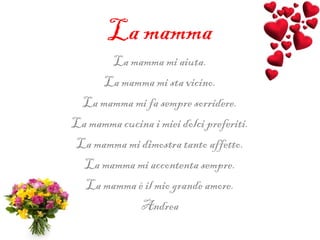 La mamma
La mamma mi aiuta.
La mamma mi sta vicino.
La mamma mi fa sempre sorridere.
La mamma cucina i miei dolci preferiti.
La mamma mi dimostra tanto affetto.
La mamma mi accontenta sempre.
La mamma è il mio grande amore.
Andrea
 
