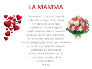 LA MAMMA
Cara mamma, tu sei molto speciale
anche se io faccio un po’ arrabbiare
non voglio che tu stia male
e quindi io ti faccio un regalino
perché tu fai parte del mio cuoricino.
Tu sei splendente come un fiorellino.
Mamma tu sei come un angioletto
che mi proteggi ogni giorno da ogni ostacoletto
per questo ti faccio questo regaletto.
Questa poesia è dedicata a te
che sei la madre migliore che c’è
e tu sei la parte migliore di me.
Tantissimi bacini
Andreea
 