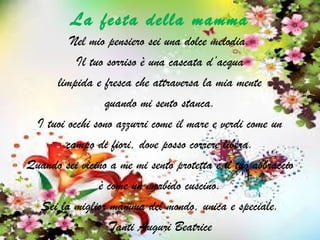 La festa della mamma
Nel mio pensiero sei una dolce melodia.
Il tuo sorriso è una cascata d’acqua
limpida e fresca che attraversa la mia mente
quando mi sento stanca.
I tuoi occhi sono azzurri come il mare e verdi come un
campo di fiori, dove posso correre libera.
Quando sei vicino a me mi sento protetta e il tuo abbraccio
è come un morbido cuscino.
Sei la miglior mamma del mondo, unica e speciale.
Tanti Auguri Beatrice
 