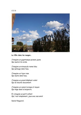 CE2 B
La tête dans les nuages…
J’imagine un gigantesque poisson jaune
Qui saute à la corde.
J’imagine un minuscule renne bleu
Qui patauge dans l’eau.
J’imagine un tigre rose
Qui saute dans l’eau.
J’imagine un grand éléphant violet
Qui se douche doucement.
J’imagine un canard orange et moyen
Qui nage dans la baignoire.
Et j’imagine un petit enfant
Qui, tout simplement, joue avec ses amis!
Daniel Noguerol.
 