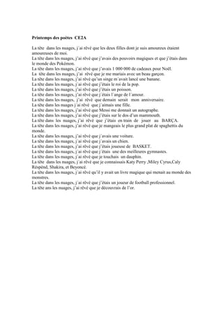 Printemps des poètes CE2A
La tête dans les nuages, j´ai rêvé que les deux filles dont je suis amoureux étaient
amoureuses de moi.
La tête dans les nuages, j’ai rêvé que j’avais des pouvoirs magiques et que j’étais dans
le monde des Pokémon.
La tête dans les nuages, j’ai rêvé que j’avais 1 000 000 de cadeaux pour Noël.
La tête dans les nuages, j’ai rêvé que je me mariais avec un beau garçon.
La tête dans les nuages, j’ai rêvé qu’un singe m´avait lancé une banane.
La tête dans les nuages, j´ai rêvé que j’étais le roi de la pop.
La tête dans les nuages, j’ai rêvé que j’étais un poisson.
La tête dans les nuages, j’ai rêvé que j´étais l´ange de l´amour.
La tête dans les nuages, j’ai rêvé que demain serait mon anniversaire.
La tête dans les nuages j´ai rêvé que j´aimais une fille.
La tête dans les nuages, j’ai rêvé que Messi me donnait un autographe.
La tête dans les nuages, j’ai rêvé que j’étais sur le dos d’un mammouth.
La tête dans les nuages, j’ai rêvé que j’étais en train de jouer au BARÇA.
La tête dans les nuages, j’ai rêvé que je mangeais le plus grand plat de spaghettis du
monde.
La tête dans les nuages, j’ai rêvé que j´avais une voiture.
La tête dans les nuages, j´ai rêvé que j´avais un chien.
La tête dans les nuages, j’ai rêvé que j’étais joueuse de BASKET.
La tête dans les nuages, j´ai rêvé que j´étais une des meilleures gymnastes.
La tête dans les nuages, j´ai rêvé que je touchais un dauphin.
La tête dans les nuages, j´ai rêvé que je connaissais Katy Perry ,Miley Cyrus,Caly
Réspénd, Shakira, et Beyoncé.
La tête dans les nuages, j´ai rêvé qu’il y avait un livre magique qui menait au monde des
monstres.
La tête dans les nuages, j´ai rêvé que j’étais un joueur de football professionnel.
La tête ans les nuages, j’ai rêvé que je découvrais de l’or.
 