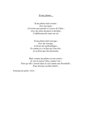 Si ma plume…
Si ma plume était vivante ;
Avec ma main ;
J’écrirais mes paroles à l’encre de Chine ;
Avec des mots du passé et du futur,
J’additionnerais toute ma vie.
Si ma plume était sauvage ;
Avec du courage ;
Je ferais des gribouillages ;
Et comme je n’en fais qu’à ma tête ;
Je ne ferai que des pirouettes.
Mais comme ma plume est une artiste ;
Je vais la laisser libre comme l’air ;
Pour qu’elle s’envole dans le ciel comme une hirondelle ;
Pour dessiner un Bon Soleil…
Printemps des poètes CE2A
 