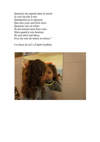 Quand je me regarde dans le miroir
Je vois ma tête à moi
Quelquefois je m´aperçois
Que mes yeux sont bien noirs.
Quand je suis en colère
Ils deviennent alors bien verts.
Mais quand je suis heureux
Ils sont alors tout bleus.
Et je me sens de mieux en mieux !
La classe de ce2 c d´après la photo
 