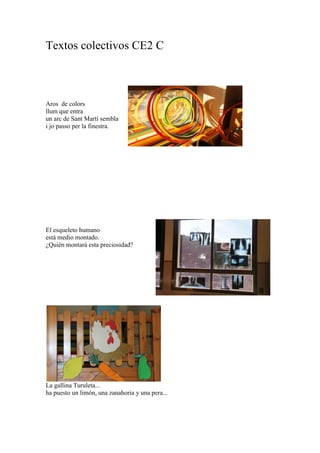 Textos colectivos CE2 C
Aros de colors
llum que entra
un arc de Sant Martí sembla
i jo passo per la finestra.
El esqueleto humano
está medio montado.
¿Quién montará esta preciosidad?
La gallina Turuleta...
ha puesto un limón, una zanahoria y una pera...
 