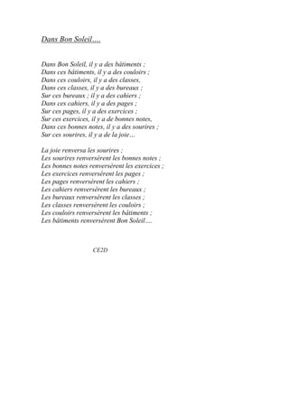 Dans Bon Soleil….
Dans Bon Soleil, il y a des bâtiments ;
Dans ces bâtiments, il y a des couloirs ;
Dans ces couloirs, il y a des classes,
Dans ces classes, il y a des bureaux ;
Sur ces bureaux ; il y a des cahiers ;
Dans ces cahiers, il y a des pages ;
Sur ces pages, il y a des exercices ;
Sur ces exercices, il y a de bonnes notes,
Dans ces bonnes notes, il y a des sourires ;
Sur ces sourires, il y a de la joie…
La joie renversa les sourires ;
Les sourires renversèrent les bonnes notes ;
Les bonnes notes renversèrent les exercices ;
Les exercices renversèrent les pages ;
Les pages renversèrent les cahiers ;
Les cahiers renversèrent les bureaux ;
Les bureaux renversèrent les classes ;
Les classes renversèrent les couloirs ;
Les couloirs renversèrent les bâtiments ;
Les bâtiments renversèrent Bon Soleil….
CE2D
 