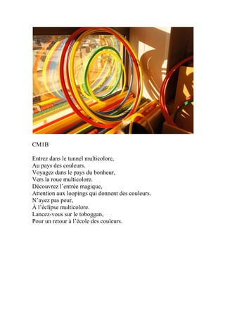 CM1B
Entrez dans le tunnel multicolore,
Au pays des couleurs.
Voyagez dans le pays du bonheur,
Vers la roue multicolore.
Découvrez l’entrée magique,
Attention aux loopings qui donnent des couleurs.
N’ayez pas peur,
À l’éclipse multicolore.
Lancez-vous sur le toboggan,
Pour un retour à l’école des couleurs.
 