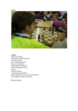 CM1A
Ajedrez
¿Qué es ese juego
que requiere tanta paciencia?
¿Será la rayuela?
No, es demasiado lenta.
Pues, será el ajedrez.
¡Qué batallas tan alegres!
¡Todos luchan por su rey!
La ley…
¡Qué divertida es
en este juego de ajedrez!
Toda la paciencia se convierte en diversión
Si este juego se juega con pasión.
Marion Penigot-
 