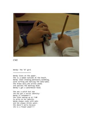 CM2
Wendy- The "W" girl
___________________
Wendy lives on the paper.
She is a woman outside at the beach.
Wendy likes drawing,waterpolo,swimming,
wind surfing and dancing the waka-waka.
She draws well,she writes poems
and watches the Walking dead.
Wendy's got a watermelon head.
She was a witch but now
she has got a secret identity:
Wendy is catwoman!!!
She likes waking up at 7:00
to write on her website.
Wendy always cooks with woks
and she always drinks water.
She doesn't worry because
she is a flower power!!!
 