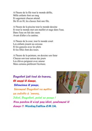 A l'heure de la file tout le monde défile,
Mille enfants font un rang
Et sagement chacun attend.
De fil en fil, les classes font une file.
A l'heure de la piscine tout le monde dessine
Et tout le monde met son maillot et nage dans l'eau.
Dans l'eau on fait des sauts
Avant d'aller a la cantine.
A l'heure de la cour, tout le monde court
Les enfants jouent au cerceau
Et les garçons avec les plots
Et les filles font des tours.
A l'heure de la peinture, on dessine son futur
Chacun son tour autour des jours
Les élèves peignent avec amour
Mais certains préfèrent l'écriture.
Dagobert fait tout de travers,
Et aussi il danse,
Silencieux il pense,
Sûrement Dagobert va mettre
sa culotte à ´envers,
Idiot, Dagobert, point ne pense !
Non pardon il n’est pas idiot, seulement il
danse !! Nicolas.Tallon CM 2A.
 