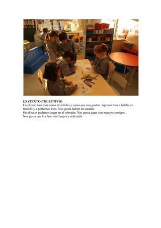 GS (TEXTO COLECTIVO)
En el cole hacemos cosas divertidas y cosas que nos gustan. Aprendemos a hablar en
francés y a portarnos bien. Nos gusta hablar en catalán.
En el patio podemos jugar en el tobogán. Nos gusta jugar con nuestros amigos.
Nos gusta que la clase esté limpia y ordenada.
 