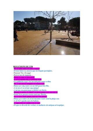 REFLEXIONS DE CPB
-No se salta sobre els tolls d’aigua!
-Si tens botes sí, encara que no tinguis paraigües.
-Nooooo! No s’hi juga!
-Però si no els toquem…
-Doncs jo jugo al pica paret.
-A mí m’agrada més la gallineta cega.
-La gallineta cega? En un toll pots caure a dins
-No, si les meves amigues m’avisen a mi.
-Doncs jo vaig caure en un toll quan feia fila.
-A tu no et va avisar cap amiga!
-A mi me encanta jugar a fútbol con lluvia.
-Perquè et mulles el cabell i et poses guapa com una núvia.
-Nooo! Ens posem cresta com uns Messis.
-Tu et creus molt guapo, però no t’ho pensis.
-Doncs jo si miro al cel m’encanta veure com la pluja cau.
-A sí! Se’t queda cara de babau.
-L’aigua deu ser salada com el mar.
-El que és divertit de veritat, es mullarte els mitjons al trepitjar.
 