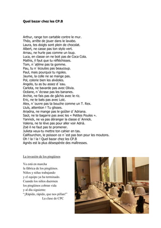 Quel bazar chez les CP.B
Arthur, range ton cartable contre le mur.
Théo, arrête de jouer dans le lavabo.
Laura, tes doigts sont plein de chocolat.
Albert, ne casse pas ton stylo vert.
Arnau, ne hurle pas comme un loup.
Luca, en classe on ne boit pas de Coca Cola.
Mathis, il faut que tu réfléchisses.
Tom, n´abîme pas ta gomme.
Pau, tu n´écoutes pas beaucoup.
Paul, mais pourquoi tu rigoles.
Jaume, la colle ne se mange pas.
Pol, colorie bien les alvéoles.
Angelo, tu as bu assez d´eau.
Carlota, ne bavarde pas avec Olivia.
Océane, n´écrase pas les bananes.
Archie, ne fais pas de gâchis avec le riz.
Eric, ne te bats pas avec Loïc.
Alex, n´ouvre pas ta bouche comme un T. Rex.
Lluís, attention ! Tu glisses.
Ariadna, ne mange pas le goûter d´Adriana.
Saúl, ne te bagarre pas avec les « Petites Poules ».
Yannick, ne va pas déranger la classe d´Annick.
Valeria, ne te lève pas pour aller voir Adrià.
Zoë il ne faut pas te promener.
Julieta veux-tu mettre ton cahier en tas.
Califourchon, le poisson ce n´est pas bon pour les moutons.
Oh ! la ! la ! Quel bazar chez les CP.B
Agnès est la plus désespérée des maîtresses.
La invasión de los pingüinos
Ya está en marcha
la fábrica de los pingüinos.
Niños y niñas trabajando
y el equipo ya ha terminado.
Cuando los niños duermen
los pingüinos cobran vida
y al día siguiente:
“¡Rápido, rápido, que nos pillan!”
La clase de CPC
 