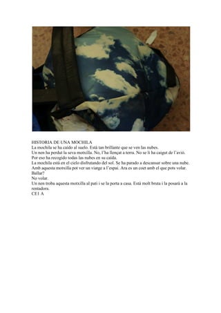 HISTORIA DE UNA MOCHILA
La mochila se ha caído al suelo. Está tan brillante que se ven las nubes.
Un nen ha perdut la seva motxilla. No, l’ha llençat a terra. No se li ha caigut de l’avió.
Por eso ha recogido todas las nubes en su caída.
La mochila está en el cielo disfrutando del sol. Se ha parado a descansar sobre una nube.
Amb aquesta motxilla pot ver un viatge a l’espai. Ara es un coet amb el que pots volar.
Ballar?
No volar.
Un nen troba aquesta motxilla al pati i se la porta a casa. Està molt bruta i la posarà a la
rentadora.
CE1 A
 
