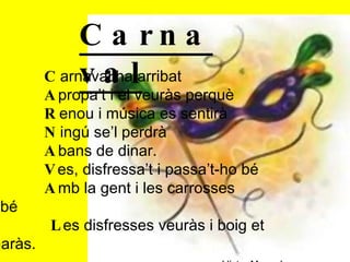 C arnaval ha arribat A propa’t i el veuràs perquè R enou i música es sentirà N ingú se’l perdrà A bans de dinar. V es, disfressa’t i passa’t-ho bé A mb la gent i les carrosses també L es disfresses veuràs i boig et tornaràs. Víctor Manuel   Carnaval   