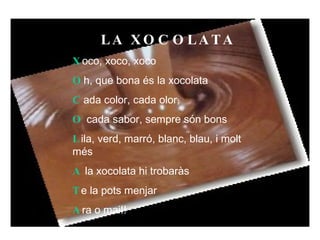 LA XOCOLATA  X oco, xoco, xoco  O h, que bona és la xocolata  C ada color, cada olor,  O  cada sabor, sempre són bons  L ila, verd, marró, blanc, blau, i molt més  A  la xocolata hi trobaràs  T e la pots menjar  A ra o mai!!  Pau Ferrer Guasch  