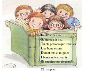   E studiar és avorrit, S obretot a la nit. T u ets persona que estudies U na bona estona D urant tots el migdies I  bones notes treuràs S i estudies tots els dies. Christopher.      