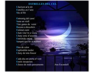 E strelles en l’aire S óc al llit E ntremig del camí S ona un violí T inc ganes de  venir R econs a descobrir E stimat camí L lum vine’m a veure L luny estic d’asseure E ntristida estaré S empre que no et trobaré D ies de calor E splèndida tardor L luny de tota foscor C ada dia em porta el vent E stels inesperats L liures de mals pensaments.                 L lueixen la nit ESTRELLES DEL CEL L lueixen  a  la nit E strelles en l’aire S óc al llit E ntremig del camí S ona un violí T inc ganes de  venir R econs a descobrir E stimat camí L lum vine’m a veure L luny estic d’asseure E ntristida estaré S empre que no et trobaré D ies de calor E splèndida tardor L luny de tota foscor C ada dia em porta el vent E stels inesperats L liures de mals pensaments   Ana Escandell L lueixen la nit 