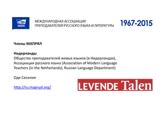 Члены МАПРЯЛ
Нидерланды
Общество преподавателей живых языков (в Нидерландах),
Ассоциация русского языка (Association of Modern Language
Teachers (in the Netherlands), Russian Language Department)
Оде Сесилия
http://ru.mapryal.org/
 
