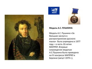 Медаль А.С. Пушкина «За
большие заслуги в
распространении русского
языка» была учреждена в 1977
году – в честь 10-летия
МАПРЯЛ. Впервые
награждение медалью
А.С.Пушкина было проведено
на IV конгрессе МАПРЯЛ в
Берлине (август 1979 г.).
Медаль А.С. ПУШКИНА
 
