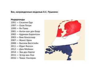 Все, награжденные медалью А.С. Пушкина:
Нидерланды
1991 — Сесилия Оде
1997 — Олав Петри
1999 — Ян Пама
2001 — Антон ван ден Баар
2002 — Адриаан Барентсен
2003 — Вим Хонселаар
2007 — Жанет Брон
2008 — Виллем Вестстейн
2011 — Юдит Янссен
2012 — Дюк Мейман
2014 — Эва ден Хартог
2015 — Эстер ван Лоо
2016 — Томас Лангерак
 