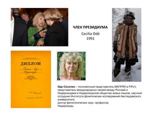 ЧЛЕН ПРЕЗИДИУМА
Оде Сесилия – полномочный представитель МАПРЯЛ в FIPLV,
представитель международных связей между Россией и
Нидерландами в Нидерландском обществе живых языков, научный
сотрудник Института фонетических исследований Амстердамского
университета.
доктор филологических наук, профессор
Нидерланды
Cecilia Odé
1991
 