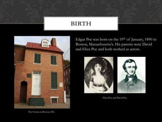 BIRTH

                             Edgar Poe was born on the 19th of January, 1890 in
                             Boston, Massachusetts’s. His parents were David
                             and Eliza Poe and both worked as actors.




                                             Eliza Poe and David Poe




Poe’s home in Boston, MA.
 