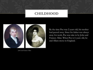 CHILDHOOD



                              By the time Poe was 2 years old, his mother
                              had passed away. Since his father was always
                              away for work, Poe was take in by John and
                              Frances Allan. When Poe is 6 years old, he
                              and Allans move to England.



John and Frances Allan
 