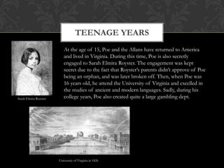 TEENAGE YEARS
                          At the age of 15, Poe and the Allans have returned to America
                          and lived in Virginia. During this time, Poe is also secretly
                          engaged to Sarah Elmira Royster. The engagement was kept
                          secret due to the fact that Royster’s parents didn’t approve of Poe
                          being an orphan, and was later broken off. Then, when Poe was
                          16 years old, he attend the University of Virginia and excelled in
                          the studies of ancient and modern languages. Sadly, during his
Sarah Elmira Royster      college years, Poe also created quite a large gambling dept.




                       University of Virginia in 1826
 