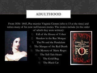 ADULTHOOD

 From 1836- 1843, Poe marries Virginia Clemm (who is 13 at the time) and
writes many of his now well known stories. The stories include (in the order
                       of which they were written):
                     1) Fall of the House of Usher
                     2) Murders in the Rue Morgue
                      3) The Pit and the Pendulum
                    4) The Masque of the Red Death
                     5) The Mystery of Marie Roget
                         6) The Tell-Tale Heart
                            7) The Gold Bug
                            8) The Black Cat
 