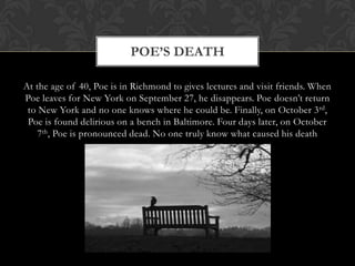 POE’S DEATH

At the age of 40, Poe is in Richmond to gives lectures and visit friends. When
Poe leaves for New York on September 27, he disappears. Poe doesn’t return
 to New York and no one knows where he could be. Finally, on October 3 rd,
 Poe is found delirious on a bench in Baltimore. Four days later, on October
    7th, Poe is pronounced dead. No one truly know what caused his death
 
