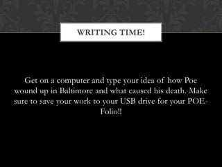 WRITING TIME!




   Get on a computer and type your idea of how Poe
wound up in Baltimore and what caused his death. Make
sure to save your work to your USB drive for your POE-
                         Folio!!
 