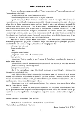 A ORIGEM DOS HOMENS

        Como os seres humanos apareceram na Terra? Vieram de outro planeta? Foram criados pelos deuses?
Por que não são todos iguais?
        Tantas perguntas que não são respondidas com certeza.
        Meu nome é Lupem e esta é minha versão da origem dos homens.
        Segundo meus pais, os deuses criaram os seres humanos a partir de uma réplica deles mesmos, mas
com sentimentos e mortalidade; os deuses usaram matéria-prima como madeira, areia, argila e, às vezes,
até uns tipos de plantas por conterem muitos nutrientes abrasivos, mas eu não acho que seja verdade. Na
minha opinião, alguns seres humanos vieram de outro planeta e outros brotaram do nosso próprio planeta,
como animais saindo de suas jaulas ou lobisomens se transformando e liberando sua verdadeira face. Os
primeiros homens não tinham tanta inteligência, simplesmente usavam seus instintos como animais para
comer e se reproduzir, mas eu acho que os seres humanos iguais aos de hoje em dia vieram de outro planeta.
Os verdadeiros seres inteligentes, e eu os chamava de homo-sentis por serem tão inteligentes, penso até que
eles eram uma raça até mais inteligente que o próprio ser humano.
        Hoje, com 37 anos, sei tudo isso porque, quando tinha 13 anos, vi um homem caindo do céu, mas foi
diferente de qualquer coisa que já tinha visto na vida, porque ele usava um tipo de aço no peito que parecia
brotar de dentro dele e, quando vi aquilo, fui correndo até ele e perguntei-lhe:
        _ Oi moço, você está bem?
        E ele respondeu rindo:
        _ Sim.
        E perguntei-lhe novamente:
        _ Moço, qual é o seu nome e de onde você veio?
        Ele respondeu:
        _ Meu nome é Yamir, o portador do aço, 3º general da Tropa Real e comandante dos fantasmas de
Yori, o planeta dos reis.
        Logo deduzi que ele queria destruir nosso planeta e construir uma nova nação. Então lhe perguntei:
        _ Senhor, o que deseja fazer neste planeta?
        Ele respondeu calmamente:
        _ Eu só vim a este planeta porque fui ordenado a conhecer novas civilizações e culturas, vim,
simplesmente, em missão de paz.
        Ele me falou um pouco sobre seu planeta e eu, um pouco do nosso. Foi quando o peito de aço dele
disparou um alarme e ele disse que tinha de ir embora, que era o alarme do 1º General, o Grande Yolau, o
portador dos elementos da criação da vida, que estava chamando para informar suas descobertas. Antes de
ir embora, ele me deixou um anel de ouro puro e disse:
        _ Quando eu retornar a este planeta, este anel de ouro virará aço e meu nome aparecerá nele. Adeus,
pequeno Lupem, até meu retorno.
        E desde então, eu espero uma mensagem da volta dele e não acredito em nada que falam sobre a
origem, porque tive a minha própria visão da nossa origem que, talvez um dia, nós viraremos deuses que
nem nossos ancestrais e poderemos viajar de planeta em planeta. E esta é a minha versão da origem do
homem.

William Rodrigues Calvo Júnior nº 38 1º A / 2009

        Falta texto Falta texto Falta texto Falta texto Falta texto Falta texto
Falta texto Falta texto Falta texto Falta texto
                                                                               Bruna Mendes nº 13 1º E / 2009
                                                     10
 