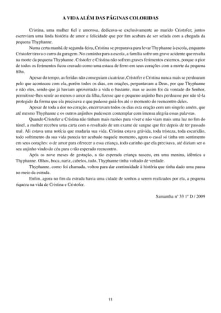 A VIDA ALÉM DAS PÁGINAS COLORIDAS

        Cristina, uma mulher fiel e amorosa, dedicava-se exclusivamente ao marido Cristofer; juntos
escreviam uma linda história de amor e felicidade que por fim acabara de ser selada com a chegada da
pequena Thyphanne.
        Numa certa manhã de segunda-feira, Cristina se preparava para levar Thyphanne à escola, enquanto
Cristofer tirava o carro da garagem. No caminho para a escola, a família sofre um grave acidente que resulta
na morte da pequena Thyphanne. Cristofer e Cristina não sofrem graves ferimentos externos, porque o pior
de todos os ferimentos ficou cravado como uma estaca de ferro em seus corações com a morte da pequena
filha.
        Apesar do tempo, as feridas não conseguiam cicatrizar, Cristofer e Cristina nunca mais se perdoaram
pelo que aconteceu com ela, porém todos os dias, em orações, perguntavam a Deus, por que Thyphanne
e não eles, sendo que já haviam aproveitado a vida o bastante, mas se assim foi da vontade do Senhor,
permitisse-lhes sentir ao menos o amor da filha, fizesse que o pequeno anjinho lhes perdoasse por não tê-la
protegido da forma que ela precisava e que pudesse guiá-los até o momento do reencontro deles.
        Apesar de toda a dor no coração, encerravam todos os dias esta oração com um singelo amém, que
até mesmo Thyphanne e os outros anjinhos pudessem contemplar com imensa alegria essas palavras.
        Quando Cristofer e Cristina não tinham mais razões para viver e não viam mais uma luz no fim do
túnel, a mulher recebeu uma carta com o resultado de um exame de sangue que fez depois de ter passado
mal. Ali estava uma notícia que mudaria sua vida. Cristina estava grávida, toda tristeza, toda escuridão,
todo sofrimento da sua vida parecia ter acabado naquele momento, agora o casal só tinha um sentimento
em seus corações: o de amor para oferecer a essa criança, todo carinho que ela precisava, até diziam ser o
seu anjinho vindo do céu para o tão esperado reencontro.
        Após os nove meses de gestação, a tão esperada criança nasceu, era uma menina, idêntica a
Thyphanne. Olhos, boca, nariz, cabelos, tudo, Thyphanne tinha voltado de verdade.
        Thyphanne, como foi chamada, voltou para dar continuidade à história que tinha dado uma pausa
no meio da estrada.
        Enfim, agora no fim da estrada havia uma cidade de sonhos a serem realizados por ela, a pequena
riqueza na vida de Cristina e Cristofer.

                                                                               Samantha nº 33 1º D / 2009




                                                    11
 