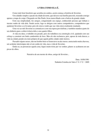 A VIDA COMO ELA É.

        Como todo bom brasileiro que acredita em sonhos, assim começa a história de Severino.
        Um cidadão simples e pacato da cidade do norte, que deixava sua família para trás, trazendo consigo
apenas a roupa do corpo. Chegando em São Paulo, ficou maravilhado com a beleza da grande cidade.
        Com sua simplicidade, fez amigos, conquistando seu espaço, conhecendo pessoas que tinham o
mesmo sonho de vida dele. Sendo assim, logo se abrigou com outros companheiros, companheiros que
ajudaram Severino a se levantar, pois ele estava vendo que sua vida estava realmente mudando.
        Uma vez ao mês Severino se comunicava com sua esposa por telefone, e também mandava parte do
seu dinheiro para a sobrevivência dela e seus quatro filhos.
        A vida era dura, o trabalho era pesado, pois ele trabalhava na construção civil, ajudando com seu
esforço a construir um lindo condomínio de luxo. Mas ele não reclamava, pois, apesar de toda dureza, a
vida na cidade grande era mais própera do que aquela pobre cidade onde morava.
        Passados alguns meses, não me lembro bem se foram nove ou dez meses, numa tarde muito chuvosa,
um acidente interrompeu não só um sonho de vida, mas a vida de Severino.
        Então eu, ao presenciar aquela cena, fiquei muito triste por ver sonhos, planos se acabarem em um
piscar de olhos.

                          Narrativa de um mestre de obras, amigo de Severino...

                                                                                       Data: 16/06/1981
                                                              Nathalia Coimbra do Vale nº 31 1º C / 2009




                                                    12
 
