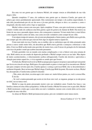 AMOR EtERNO

        Era uma vez um garoto que se chamava Michel, ele sempre venceu as dificuldades de sua vida
alegre e feliz
        Quando completou 17 anos, ele conheceu uma garota que se chamava Camila, por quem ele
achava que estava perdidamente apaixonado. Eles nomoraram um tempo e ela acabou engravidando. A
mãe dela,,inconformada por ela ser tão nova e já estar grávida, obrigou os dois a se casarem e, como o
imaginado, não deu muito certo e logo se separaram.
        Michel voltou a morar com seus pais. Após completar 19 anos, seus pais resolveram se mudar para
o bairro vizinho onde ele conheceu uma bela garota a qual ele gostava de chamar de Bebê. Ela morava na
frente de sua casa e passando alguns meses, eles começaram a namorar. Viviam muito bem e eram felizes
como naqueles lindos contos de fadas, mas como em todo verdadeiro conto sempre há um vilão.
        Com algum tempo de namoro, eles já estavam planejando o futuro juntos, pois Bebê estava grávida,
mas sempre que eles achavam que estavam bem algo ou alguém tentava separá-los.
        Como nem tudo era rosa, Camila, sua ex-mulher, não se conformava que ele tinha arrumado outra
pessoa e estava sendo muito feliz, ela descobriu que Bebê estava grávida e começou a infernizar a vida
deles. Com isso Bebê acaba tendo uma gravidez de muito risco, com 8 meses de gestação ela foi internada
com risco de perder o nenê que acabou nascendo prematuro.
        O lindo garotinho veio ao mundo com muitas complicações e veio a falecer com uma semana de
vida. Bebê entrou em um estado de depressão profundo e Michel sempre estava ao seu lado. Mas depois
de tantos acontecimentos, o relacionamento acabou enfraquecendo. Camila não desistiu e aproveitou a
situação para tentar separá-los, e vivia seguindo-os aonde quer que fossem.
        Um belo dia, Michel resolveu levar Bebê ao parque para esquecer um pouco e passando por uma ponte
que ficava em cima de um lago, Bebê para e fica apreciando os patos e cisnes que lá se encontravam. Michel
saiu para comprar sorvetes para eles, Camila aparece e começa a provocar Bebê, elas se descontrolaram e
acabaram brigando. Bem na hora que Michel chega, Camila joga Bebê da ponte. Ela morre na hora. Michel
fica desesperado e Camila tenta acalmá-lo dizendo:
        _ Não, amor, não chore, eu estou aqui e nós vamos ser muito felizes juntos, eu, você e a nossa filha.
        E ele diz:
        _ Se você a matou pensando que assim eu iria ficar com você, se enganou, porque se eu não posso
ser dela, seu eu nunca serei.
        Michel se joga da ponte procurando morrer com seu verdadeiro amor. Camila fica louca e sua
família a intena em uma clínica psiquiátrica. A filha de Camila e Michel foi morar com os pais dele, Michel
e Bebê mostraram a todos que o amor deles era real e verdadeiro, mesmo com a morte deles serviu como
exemplo de uma vida feliz.
        As almas de Michel e Bebê permaneceram juntas, pois um verdadeiro amor nunca morre.

                                                                          Jéssica Cardoso nº 12 1º E / 2009




                                                     13
 